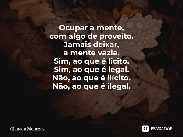 ⁠Ocupar a mente,
com algo de proveito.
Jamais deixar,
a mente vazia.
Sim, ao que é lícito.
Sim, ao que é legal.
Não, ao que é ilícito.
Não, ao que é ilegal.... Frase de Glaucon Menezes.