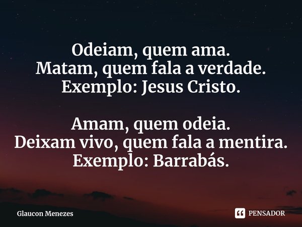 ⁠Odeiam, quem ama.
Matam,quem fala a verdade.
Exemplo: Jesus Cristo. Amam, quem odeia.
Deixam vivo, quemfala a mentira.
Exemplo: Barrabás.... Frase de Glaucon Menezes.