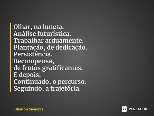 ⁠⁠⁠⁠Olhar, na luneta.
Análise futurística.
⁠Trabalhar arduamente.
Plantação, de dedicação.
Persistência.
Recompensa,
de frutos gratificantes.
E depois:
Continua... Frase de Glaucon Menezes.