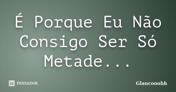 É Porque Eu Não Consigo Ser Só Metade...... Frase de Glaucooohh.