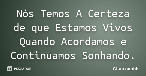 Nós Temos A Certeza de que Estamos Vivos Quando Acordamos e Continuamos Sonhando.... Frase de Glaucooohh.