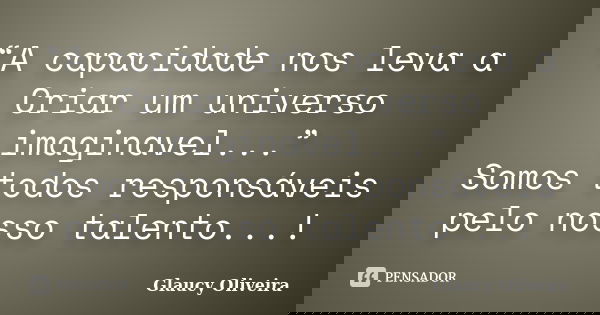 “A capacidade nos leva a Criar um universo imaginavel...” Somos todos responsáveis pelo nosso talento...!... Frase de Glaucy Oliveira.