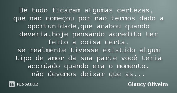 De tudo ficaram algumas certezas, que não começou por não termos dado a oportunidade,que acabou quando deveria,hoje pensando acredito ter feito a coisa certa. s... Frase de Glaucy Oliveira.