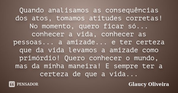Quando analisamos as consequências dos atos, tomamos atitudes corretas! No momento, quero ficar só... conhecer a vida, conhecer as pessoas... a amizade... e ter... Frase de Glaucy Oliveira.