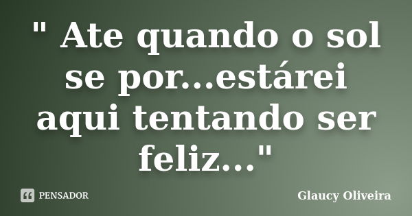 " Ate quando o sol se por...estárei aqui tentando ser feliz..."... Frase de Glaucy oliveira.