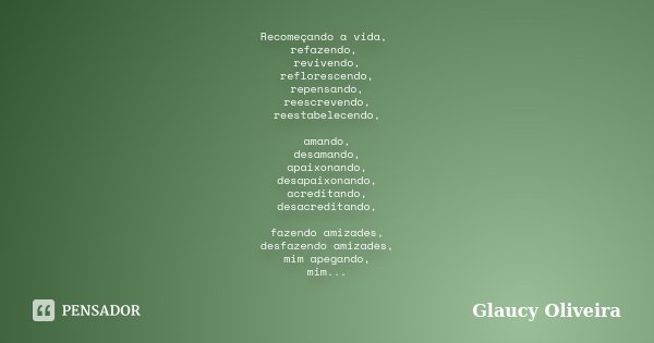 Recomeçando a vida, refazendo, revivendo, reflorescendo, repensando, reescrevendo, reestabelecendo, amando, desamando, apaixonando, desapaixonando, acreditando,... Frase de Glaucy Oliveira.