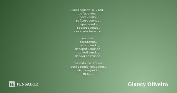 Recomeçando a vida, refazendo, revivendo, reflorescendo, repensando, reescrevendo, reestabelecendo, amando, desamando, apaixonando, desapaixonando, acreditando,... Frase de Glaucy Oliveira.