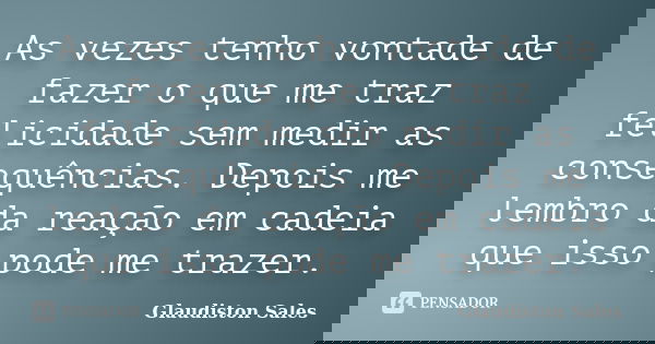 As vezes tenho vontade de fazer o que me traz felicidade sem medir as consequências. Depois me lembro da reação em cadeia que isso pode me trazer.... Frase de Glaudiston Sales.