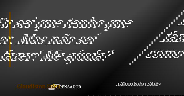 Eu sei que tenho que fazer. Mas não sei como fazer! Me ajuda?... Frase de Glaudiston Sales.