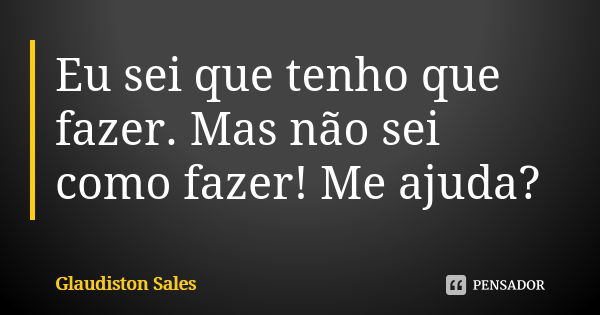 Eu sei que tenho que fazer. Mas não sei como fazer! Me ajuda?... Frase de Glaudiston Sales.