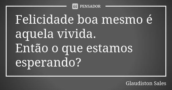 Felicidade boa mesmo é aquela vivida. Então o que estamos esperando?... Frase de Glaudiston Sales.