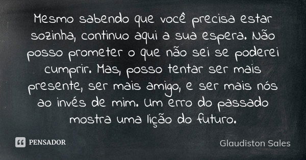 Mesmo sabendo que você precisa estar sozinha, continuo aqui a sua espera. Não posso prometer o que não sei se poderei cumprir. Mas, posso tentar ser mais presen... Frase de Glaudiston Sales.