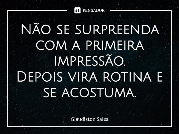 Não se surpreenda com a primeira impressão.
Depois vira rotina e se acostuma.... Frase de Glaudiston Sales.