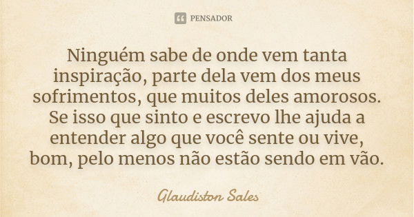 Ninguém sabe de onde vem tanta inspiração, parte dela vem dos meus sofrimentos, que muitos deles amorosos. Se isso que sinto e escrevo lhe ajuda a entender algo... Frase de Glaudiston Sales.