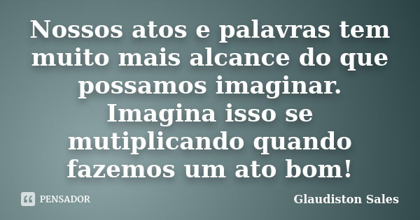 Nossos atos e palavras tem muito mais alcance do que possamos imaginar. Imagina isso se mutiplicando quando fazemos um ato bom!... Frase de Glaudiston Sales.