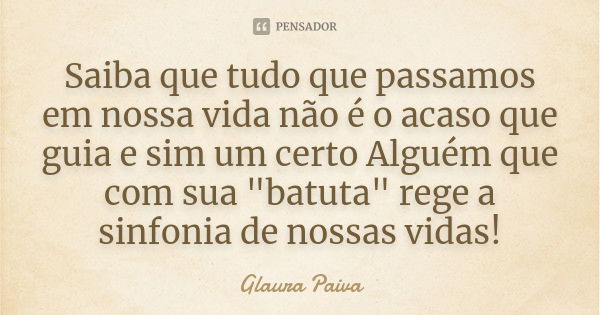 Saiba que tudo que passamos em nossa vida não é o acaso que guia e sim um certo Alguém que com sua "batuta" rege a sinfonia de nossas vidas!... Frase de Glaura Paiva.