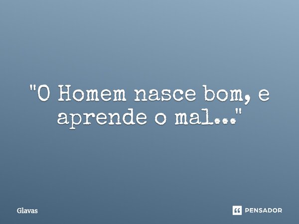 ⁠"O Homem nasce bom, e aprende o mal..."... Frase de Glavas.