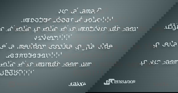 vc á ama? mostre isso á ela!!! diga á ela q ela é o motivo do seu viver!!! q ela é a melhor coisa q ja lhe aconteceu!!! q vc sem ela é o mundo sem um DEUS!!!... Frase de GlaXe.