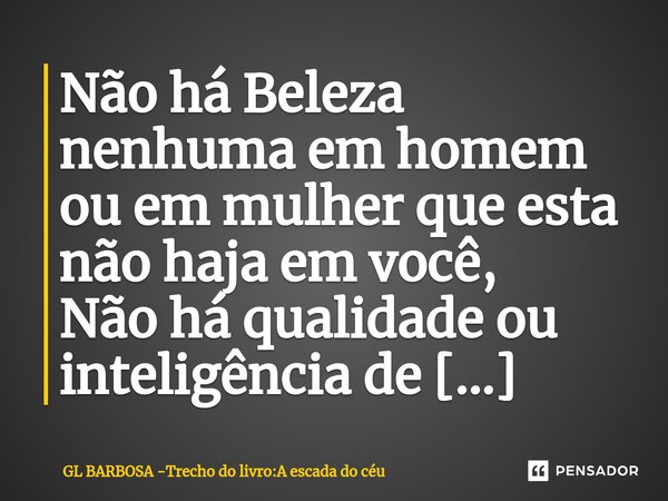 ⁠Não há Beleza nenhuma em homem ou em mulher que esta não haja em você, Não há qualidade ou inteligência de homem ou mulher que em você não haja ainda mais perf... Frase de GL BARBOSA -Trecho do livro:A escada do céu.