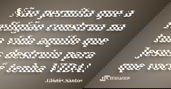 Não permita que a religião construa na tua vida aquilo que Jesus destruiu para que você tenha VIDA!... Frase de Gleder Santos.