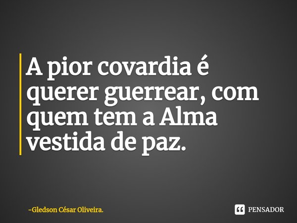 ⁠A pior covardia é querer guerrear, com quem tem a Alma vestida de paz.... Frase de Gledson César Oliveira..