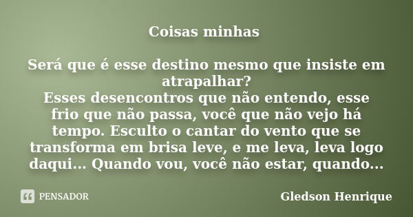 Coisas minhas Será que é esse destino mesmo que insiste em atrapalhar? Esses desencontros que não entendo, esse frio que não passa, você que não vejo há tempo. ... Frase de Gledson Henrique.