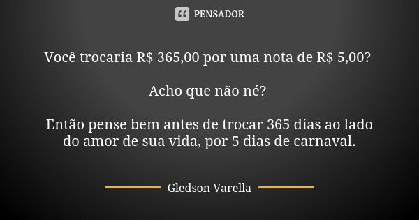 Você trocaria R$ 365,00 por uma nota de R$ 5,00? Acho que não né? Então pense bem antes de trocar 365 dias ao lado do amor de sua vida, por 5 dias de carnaval.... Frase de Gledson Varella.