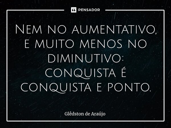 Nem no aumentativo, e muito menos no diminutivo: conquista é conquista e ponto.... Frase de Glêdston de Araújo.