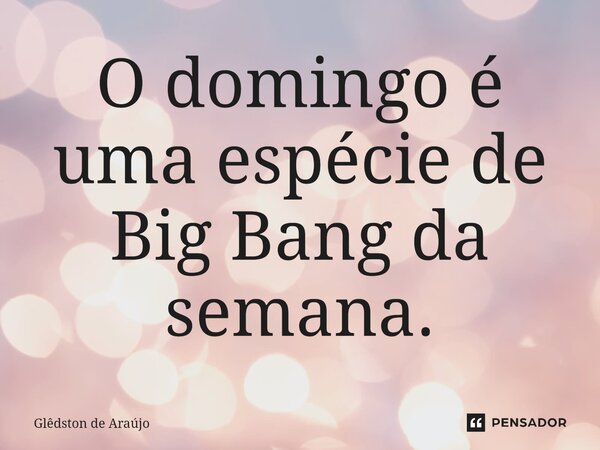 ⁠O domingo é uma espécie de Big Bang da semana.... Frase de Glêdston de Araújo.