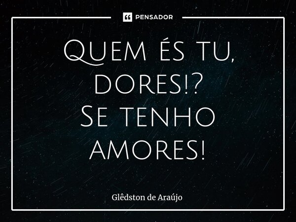 ⁠Quem és tu, dores!? Se tenho amores!... Frase de Glêdston de Araújo.
