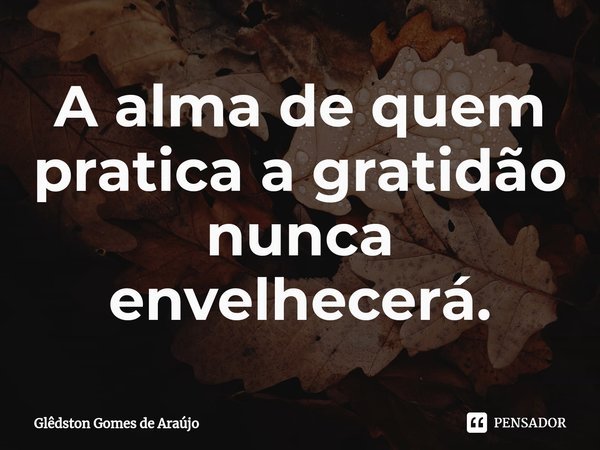 ⁠A alma de quem pratica a gratidão nunca envelhecerá.... Frase de Glêdston Gomes de Araújo.