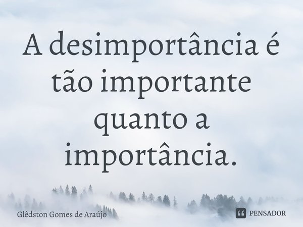 ⁠A desimportância é tão importante quanto a importância.... Frase de Glêdston Gomes de Araújo.