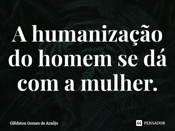 ⁠A humanização do homem se dá com a mulher.... Frase de Glêdston Gomes de Araújo.