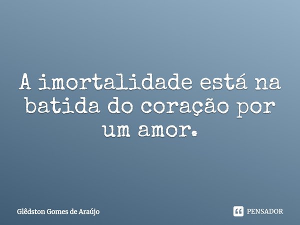 ⁠A imortalidade está na batida do coração por um amor.... Frase de Glêdston Gomes de Araújo.