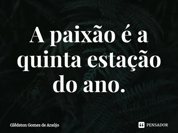 ⁠A paixão é a quinta estação do ano.... Frase de Glêdston Gomes de Araújo.