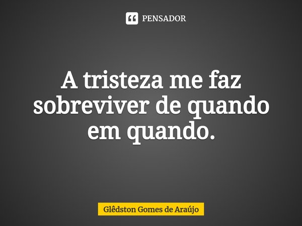 ⁠A tristeza me faz sobreviver de quando em quando.... Frase de Glêdston Gomes de Araújo.