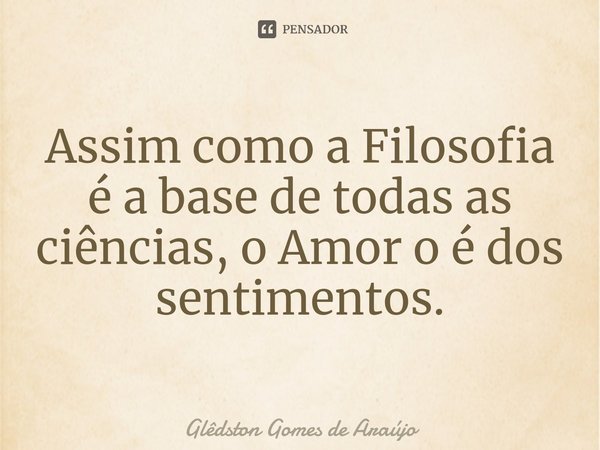 ⁠Assim como a Filosofia é a base de todas as ciências, o Amor o é dos sentimentos.... Frase de Glêdston Gomes de Araújo.