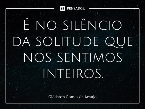 É no silêncio da solitude que nos sentimos ⁠inteiros.... Frase de Glêdston Gomes de Araújo.