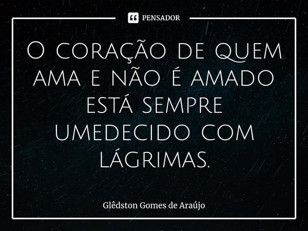 ⁠O coração de quem ama e não é amado está sempre umedecido com lágrimas.... Frase de Glêdston Gomes de Araújo.