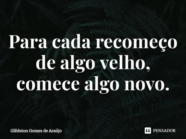 ⁠Para cada recomeço de algo velho, comece algo novo.... Frase de Glêdston Gomes de Araújo.