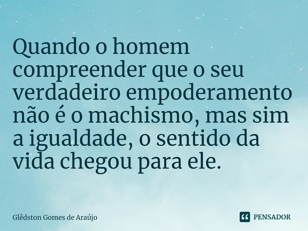 ⁠Quando o homem compreender que o seu verdadeiro empoderamento não é o machismo, mas sim a igualdade, o sentido da vida chegou para ele.... Frase de Glêdston Gomes de Araújo.