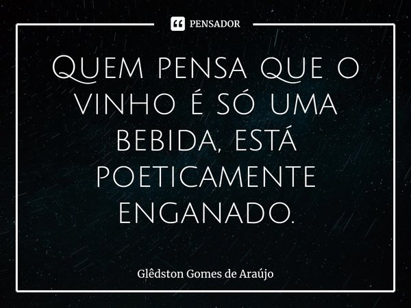 ⁠Quem pensa que o vinho é só uma bebida, está poeticamente enganado.... Frase de Glêdston Gomes de Araújo.