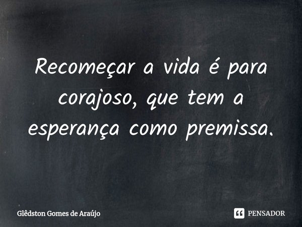 ⁠Recomeçar a vida é para corajoso, que tem a esperança como premissa.... Frase de Glêdston Gomes de Araújo.