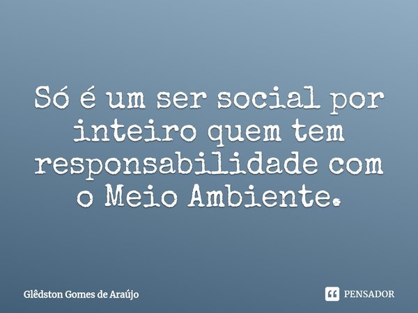 ⁠Só é um ser social por inteiro quem tem responsabilidade com o Meio Ambiente.... Frase de Glêdston Gomes de Araújo.