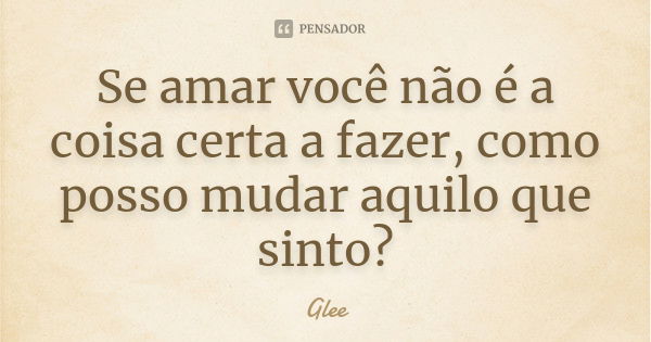 Se amar você não é a coisa certa a fazer, como posso mudar aquilo que sinto?... Frase de Glee.