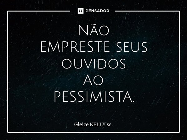 Não EMPRESTE seus ouvidos Ao PESSIMISTA.... Frase de Gleice KELLY ss..