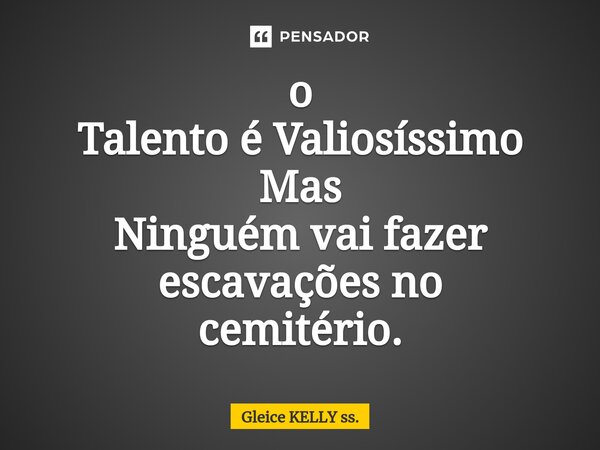 o Talento éValiosíssimo Mas Ninguém vai fazer escavações no cemitério.... Frase de Gleice KELLY ss..