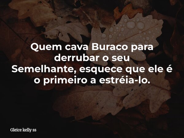 Quem cava Buraco para derrubar o seu Semelhante, esquece que ele é o primeiro a estréia-lo.... Frase de Gleice kelly ss.