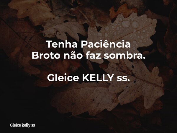Tenha Paciência Broto não faz sombra. Gleice KELLY ss.... Frase de Gleice kelly ss.
