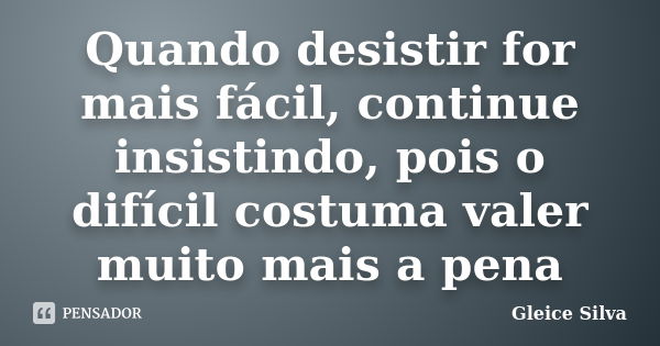 Quando desistir for mais fácil, continue insistindo, pois o difícil costuma valer muito mais a pena... Frase de Gleice Silva.